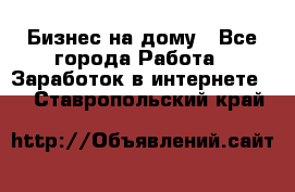 Бизнес на дому - Все города Работа » Заработок в интернете   . Ставропольский край